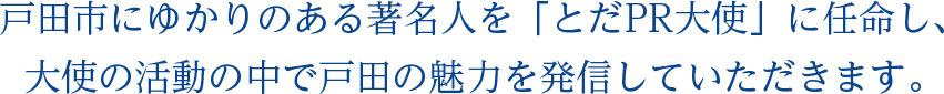 戸田市にゆかりのある著名人を「とだPR大使」に任命し、大使の活動の中で戸田の魅力を発信していただきます。